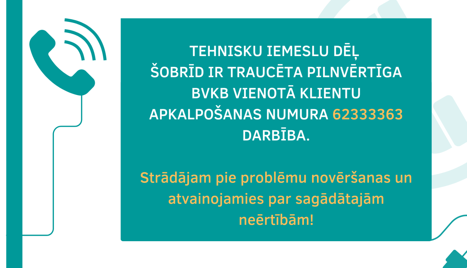 teksts uz attēla: tehnisku IEMESLU dēļ  šobrīd ir traucēta pilnvērtīga BVKB vienotĀ klientu apkalpošanas numurA 62333363 darbība.  Strādājam pie problēmu novēršanas un atvainojamies par sagādātajām neērtībām!